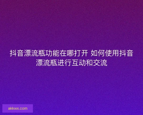 抖音漂流瓶功能在哪打开 如何使用抖音漂流瓶进行互动和交流