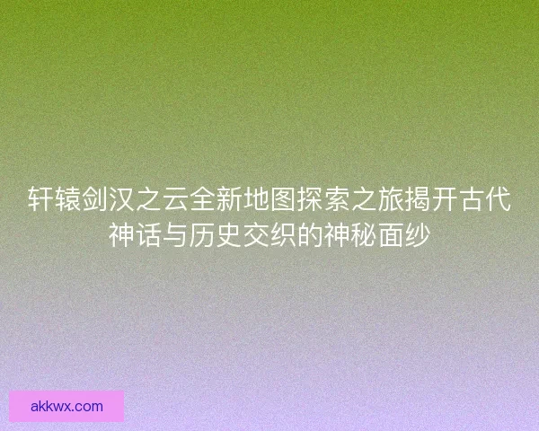 轩辕剑汉之云全新地图探索之旅揭开古代神话与历史交织的神秘面纱