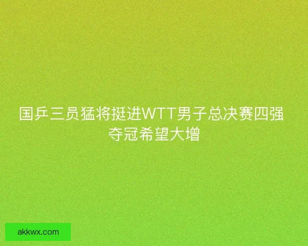 国乒三员猛将挺进WTT男子总决赛四强 夺冠希望大增