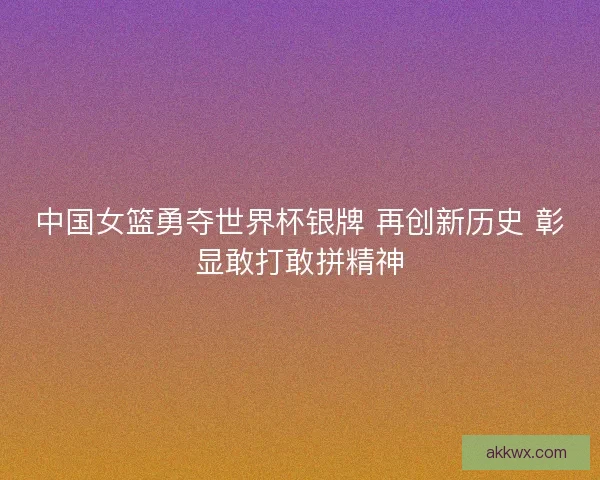 中国女篮勇夺世界杯银牌 再创新历史 彰显敢打敢拼精神