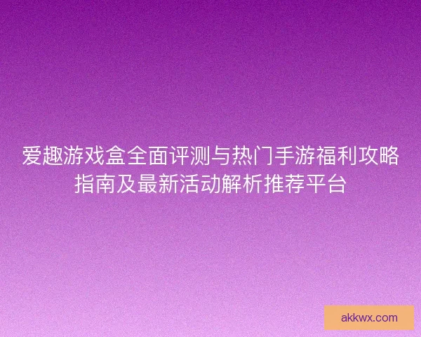 爱趣游戏盒全面评测与热门手游福利攻略指南及最新活动解析推荐平台