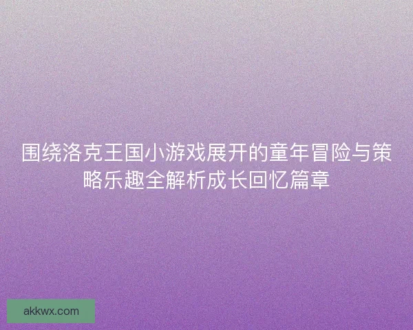 围绕洛克王国小游戏展开的童年冒险与策略乐趣全解析成长回忆篇章