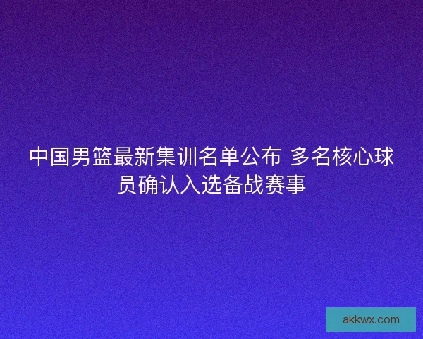 中国男篮最新集训名单公布 多名核心球员确认入选备战赛事