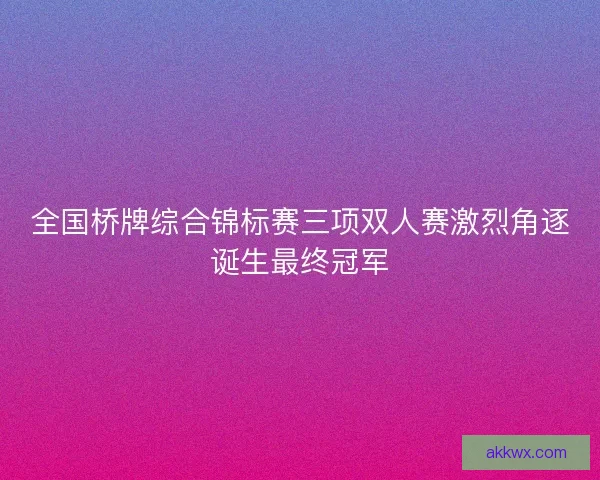 全国桥牌综合锦标赛三项双人赛激烈角逐诞生最终冠军