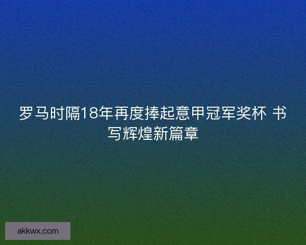 罗马时隔18年再度捧起意甲冠军奖杯 书写辉煌新篇章